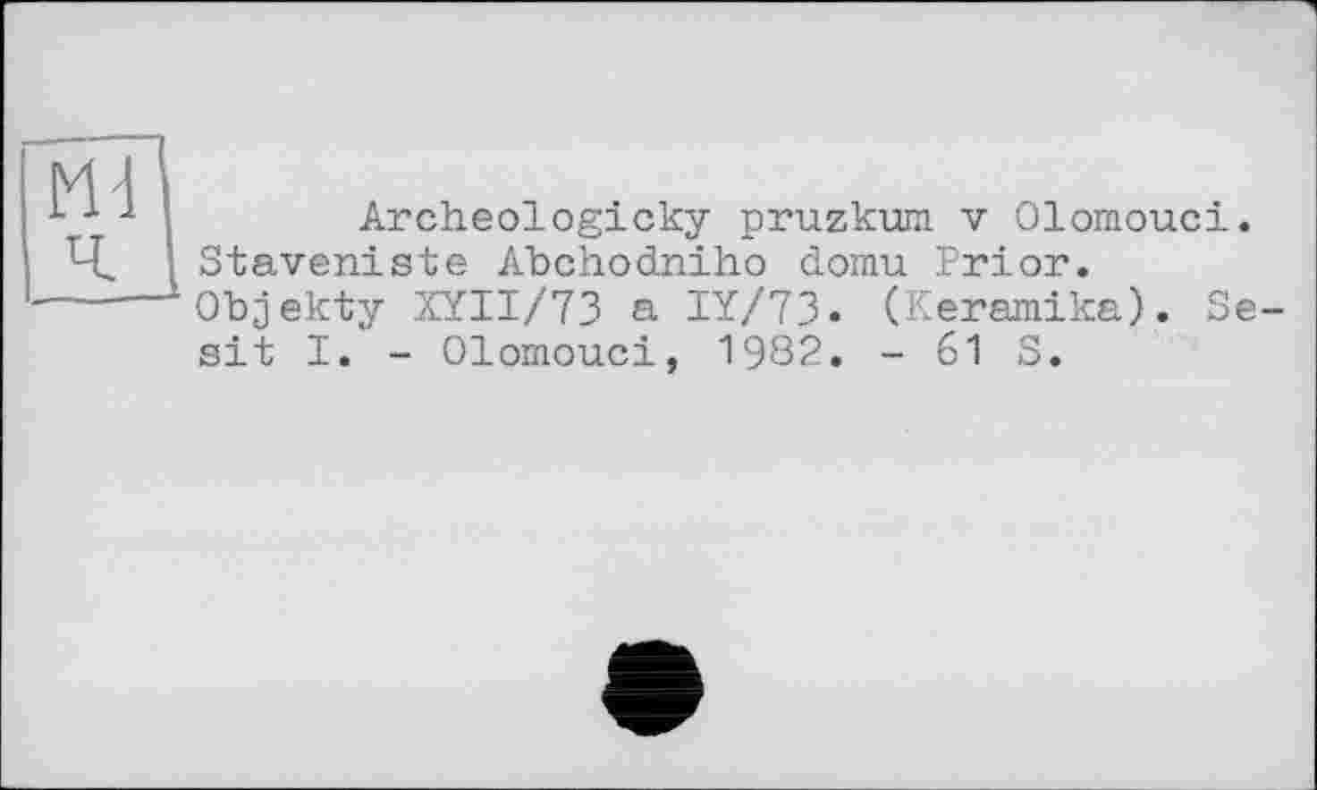 ﻿Archeologicky pruzkura v Olomouci. Staveniste Abchodniho domu Prior.
Objekty XYII/73 a IY/73. (Keramika). Se-sit I. - Olomouci, 1982. - 61 S.